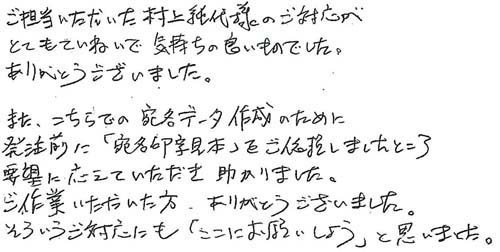 ご担当いただいた村上純代様のご対応がとてもていねいで気持ちの良いものでした。ありがとうございました。また、こちらで宛名データ作成のために発注前に「宛名印字見本」をご依頼しましたところ要望に応えていただき助かりました。ご作業いただいた方、ありがとうございました。そういうご対応にも「ここにお願いしよう」と思いました。