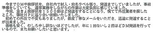 今までDMや挨拶状を自社内で封入・宛名ラベル張り、発送までしていましたが、事前準備をしていても、通常業務をしながらの作業は大変負担を感じていました。今回、急きょ挨拶状を1500部ほど発送することになり、慌てて外注業者を探したところ、御社のHPに巡り合い依頼いたしました。初めての外注で不安もありましたが、都度丁寧なメールをいただき、迅速に発送することが出来ました。価格も安く、むしろ申し訳ないほどでしたが、年に1回ないし2回ほどDM発送を行っているので、またお願いしたいと思います。