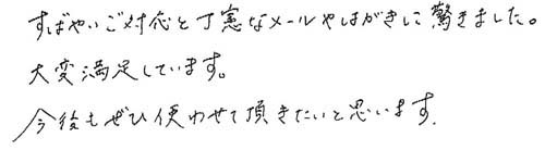 すばやいご対応と丁寧なメールやはがきに驚きました。大変満足しています。 今後もぜひ使わせて頂きたいと思います。