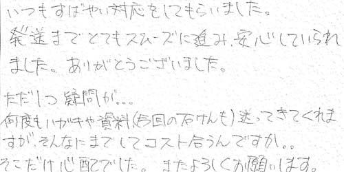 いつもすばやい対応をしてもらいました。発送までとてもスムーズに進み、安心していられました。ありがとうございました。ただ1つ疑問が… 何度もハガキや資料(今回の石けん)送ってきてくれますが、そんなにまでしてコスト合うんですか。。そこだけ心配でした。またよろしくお願いします。