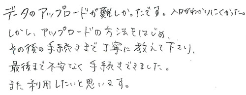 データアップロードが難しかったです。入口がわかりにくかった。しかし、アップロードの方法をはじめ、その後の手続きまで丁寧に教えて下さり、最後まで不安なく手続きできました。また利用したいと思います。