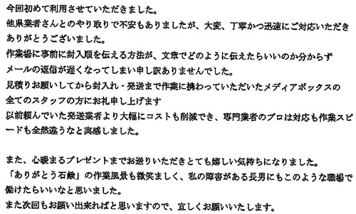 今回初めて利用させていただきました。他県業者さんとのやり取りで不安もありましたが、大変、丁寧かつ迅速にご対応いただきありがとうございました。作業場に事前に封入順を伝える方法が、文章でどのように伝えたらいいのか分からずメールの返信が遅くなってしまい申し訳ありませんでした。見積りをお願いしてから封入れ・発送まで作業に携わっていただいたメディアボックスの全てのスタッフの方にお礼申し上げます。以前頼んでいた発送業者より大幅にコストも削減でき、専門業者のプロは対応も作業スピードも全然違うなと実感しました。また、心暖まるプレゼントまでお送りいただきとても嬉しい気持ちになりました。「ありがとう石鹸」の作業風景も微笑ましく、私の障害がある長男にもこのような職場で働けたらいいなと思いました。また次回もお願い出来ればと思いますので、宜しくお願いいたします。