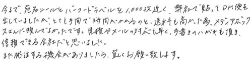 今まで、宛名シールとバーコードラベルを1000枚近く、弊社で貼ってDM便を出していましたが、とても手間で時間がかかるのと送料も高かった為、メディアボックスさんに頼んでよかったです。見積りやメールの対応が早く、手書きのハガキも頂き、信頼できる会社だと思いました。また発注する機会がありましたら、宜しくお願い致します。