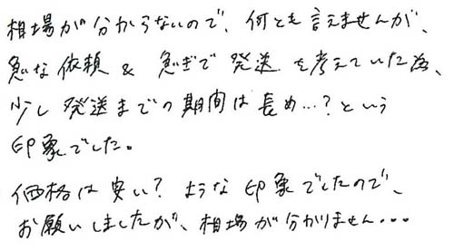 相場が分からないので、何とも言えませんが、急な依頼を急ぎで発送を考えていた為、少し発送までの期間は長め…？という印象でした。価格は安い？ような印象でしたので、お願いしましたが、相場が分かりません…