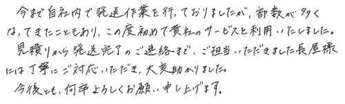 今まで自社内で発送作業を行っておりましたが、部数が多くなってきたこともあり、この度初めて貴社のサービスを利用いたしました。見積りから発送完了のご連絡まで、ご担当いただきました長屋様には丁寧にご対応いただき、大変助かりました。今後とも、何卒よろしくお願い申し上げます。