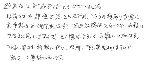 迅速なご対応ありがとうございました。以前までは郵便で送っていたため、こちらの段取りが悪く、お手数をおかけしましたが、次回以降はスムーズにお願いできると思いますので、その際はよろしくお願いいたします。なお、弊社移転に伴い、住所・TEL等変わりますので、追ってご連絡いたします。