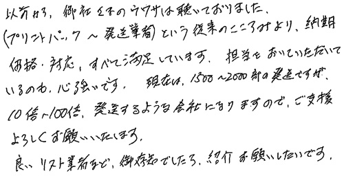 以前から、御社さまのウワサは聴いておりました。(プリントパック～発送業者)という従来のこころみより、納期・価格・対応、すべて満足しています。担当をおいていただいているのも心強いです。現在は、1500～2000部の発送ですが、10倍から100倍、発送するような会社になりますので、ご支援よろしくお願いいたします。良いリスト業者など、御存知でしたら、紹介お願いしたいです。