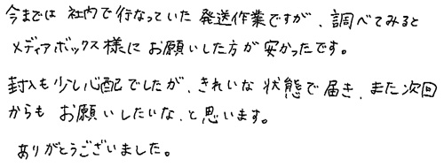 今までは社内で行っていた発送作業ですが、調べてみるとメディアボックス様にお願いした方が安かったです。封入も少し心配でしたが、きれいな状態で届き、また次回からもお願いしたいなと思います。ありがとうございました。