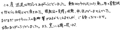 この度迅速な対応をありがとうございました。新型コロナウィルスにより、新しい形の営業方法を行おうと利用させて頂きました。複数回の見積り依頼、申し訳ございませんでした。まだまだコロナウィルスの影響があるかもしれませんが、ご自愛くださいませ。本当にありがとうございました。また、宜しくお願い致します。