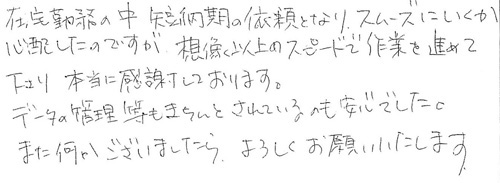 在宅勤務の中、短納期の依頼となり、スムーズにいくか心配したのですが、想像以上のスピードで作業を進めて下さり、本当に感謝しております。データ管理等もきちんとされているのも安心でした。また何かございましたら、よろしくお願いいたします。