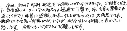 今回、初めて印刷・発送をお願いさせていただきました。ご担当くださった長屋様は、メールでの対応は迅速で丁寧で、また自筆の葉書も送ってくださり、非常に感激しました。仕上がりについては大満足でした。価格はやや高い印象がありましたが、総合すると依頼して良かったと思います。今度とも、どうぞよろしくお願いします。