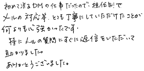 初めて送るDMの仕事だったので、担任制でメールの対応等、とても丁寧にしていただけたことが何よりも心強かったです。特にメールの質問にすぐに返信をいただいて助かりました。ありがとうございました。