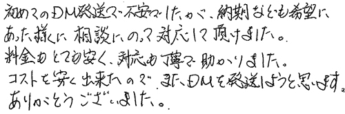 初めてのDM発送で不安でしたが、納期なども希望にあった様に相談にのって対応して頂けました。料金もとても安く、対応も丁寧で助かりました。コストを安く出来たので、またDMを発送しようと思います。ありがとうございました。