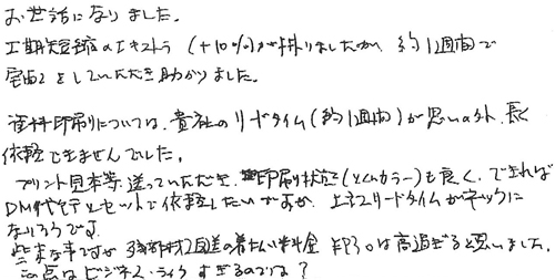 お世話になりました。工期短縮のエキストラ（+10％）が掛かりましたが約1週間で宅配をしていただき助かりました。資料印刷については、貴社のリードタイム(約1週間)が思いの外長く依頼できませんでした。プリント見本等送っていただき印刷状態(とくにカラー)も良く、できればDM代行とセットで依頼したいのですが、上記リードタイムがネックになりそうです。些末な事ですが、残部材返送の着払い料金￥930は高過ぎると思いました。この点はビジネス・ライクすぎるのでは？