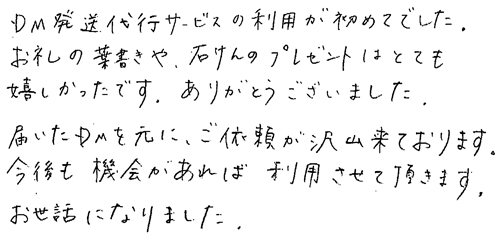 DM発送代行サービスの利用が初めてでした。お礼の葉書きや、石けんのプレゼントはとても嬉しかったです。ありがとうございました。届いたDMを元に、ご依頼が沢山来ております。今後も機会があれば、利用させて頂きます。お世話になりました。