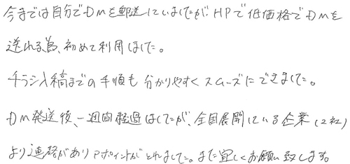 今までは自分でDMを郵送していましたが、HPで低価格でDMを送れる為、初めて利用しました。チラシ入稿までの手順も分かりやすくスムーズにできました。DM発送後、一週間経過はしたが、全国展開している企業（2社）より連絡がありアポイントがとれました。また宜しくお願い致します。