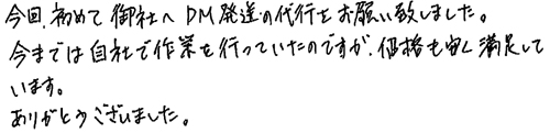 今回、初めて御社へDM発送の代行をお願い致しました。今までは自社で作業を行っていたのですが、価格も安く満足しています。ありがとうございました。