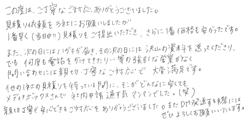 この度は、ご丁寧なご対応、ありがとうございました。見積り依頼を3社にお願いしましたが、1番早く(当日中!!)見積りをご提出いただき、さらに１番価格も安かったです。また、次の日にはハガキが届き、その次の日には沢山の資料を送ってくださり、でも何度も電話をかけてきたり…等の強引な営業がなく問い合わせには親切・丁寧なご対応で大変満足です。他の1社の見積りを待っている間に、そこがどんなに安くてもメディアボックスさんで社内申請通す気マンマンでした。(笑)親切丁寧で安心できるご対応をありがとうございました。またDM発送をする際にはぜひよろしくお願いいたします。