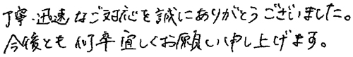 丁寧・迅速なご対応を誠にありがとうございました。今後とも何卒宜しくお願い申し上げます。