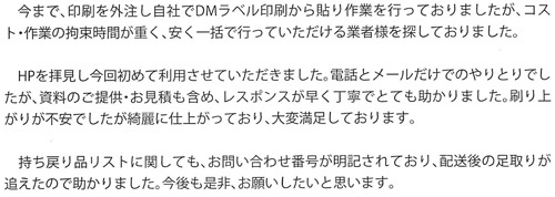 今まで、印刷を外注し自社でDMラベル印刷から貼り作業を行っておりましたが、コスト・作業の拘束時間が重く、安く一括で行っていただける業者様を探しておりました。HPを拝見し今回初めて利用させていただきました。電話とメールだけでのやりとりでしたが、資料のご提供・お見積も含め、レスポンスが早く丁寧でとても助かりました。刷り上がりが不安でしたが綺麗に仕上がっており、大変満足しております。持ち戻り品リストに関しても、お問い合わせ番号が明記されており、配送後の足取りが追えたので助かりました。今後も是非、お願いしたいと思います。