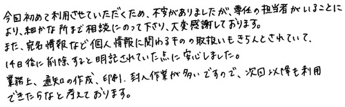 今回初めて利用させていただくため、不安がありましたが、専任の担当者がいることにより、細かな所まで相談にのって下さり、大変感謝しております。また、宛名情報など個人情報に関わるものの取扱いもきちんとされていて、14日後に削除すると明記されていた点に安心しました。業務上、通知の作成、印刷、封入作業が多いですので、次回以降も利用できたらなと考えております。