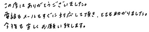 この度はありがとうございました。電話もメールもすぐに対応して頂き、とても助かりました。今後とも宜しくお願い致します。