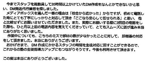 今までスタッフを総動員して20時間以上かけていたDM作成をなんとかできないかと思い、DM発送代行業者を探しました。メディアボックスを選んだ一番の理由は「校舎から近かった」からですが、初めて電話した時にとても丁寧ににしっかりと対応して頂き「ここなら安心して任せられる」と思い、他と比較せずにお願いさせていただきました。また、実際にお願いする際に2回目の電話をした際も、ひと月以上前の電話内容を覚えてくださっていて、とてもスムーズに話が進み本当にありがたく思いました。作業中についても、こちらのミスで部材の数が少なかったことに対して、即最善の対応をして頂きました。本当にありがとうございます。おかげさまで、DM作成にかかるスタッフの時間を生徒対応に回すことができるので、これからの塾の生徒指導力アップにもつながりそうです。今後も利用させて頂きます。この度は本当にありがとうございました。