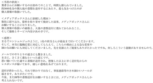 ＜当社の状況＞業者さんにお願いするのは初めてのことで、時間も限られていました。約3600名分の個人宛の書類を送付するにあたり、最も気をつけたのが個人情報の取扱いでした。＜メディアボックスさんに依頼した理由＞数社に絞り込み、資料を取り寄せて検討した結果、メディアボックスさんにお願いすることになりました。個人情報の取扱いの厳格さ、大量の書類送付に慣れておられること、そして価格とサービス内容が決め手です。＜感想＞まるでコンシェルジュのように、1名の担当さんが最後まで付いてくださいます。そして、本当に臨機応変に対応してもらえて、こちらの理由による急な変更や細かなお願いにも対応してくださいました。先を見据えたご提案もありがたかったですね。何しろこういう経験がありませんので。メールでのやりとりの速さにも驚きました。まさに、さくさく進むといった感じです。思い描いていた通りに書類が送付され、想像した以上に早く送付先からのレスポンスが届いており、嬉しい悲鳴をあげております。送付が終わったら、それで終わりではなく、事後連絡等のきめ細かいメールが届きます。ありがたいです。今後、またDM等の書類送付をお願いするときには、メディアボックスさんしか考えられないです。