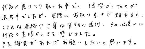 何社か見つもり取った中で、1番安かったのが決め手でしたが、実際にお取り引きが始まると、こまめな連絡や丁寧な資料の送付、その心遣いに対応の素晴らしさを感じました。また機会があればお願いしたいと思います。