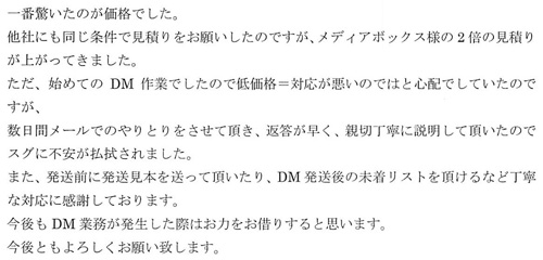 一番驚いたのが価格でした。他社にも同じ条件で見積りをお願いしたのですが、メディアボックス様の2倍の見積りが上がってきました。ただ、始めてのDM作業でしたので低価格＝対応が悪いのではと心配でしていたのですが、数日間メールでのやりとりをさせて頂き、返答が早く、親切丁寧に説明して頂いたのでスグに不安が払拭されました。また、発送前に発送見本を送って頂いたり、DM発送後の未着リストを頂けるなど丁寧な対応に感謝しております。今後もDM業務が発生した際はお力をお借りすると思います。今後ともよろしくお願い致します。