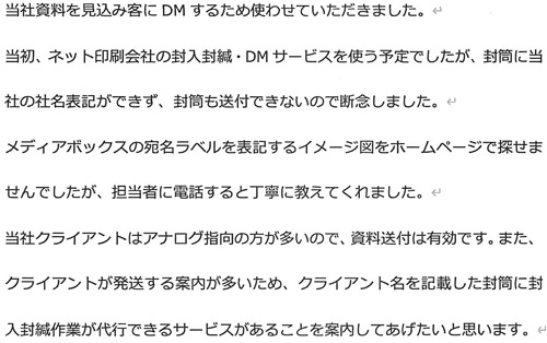 当社資料を見込み客にDMするために使わせていただきました。当初、ネット印刷会社の封入封緘・DMサービスを使う予定でしたが、封筒に当社の社名表記ができず、封筒も送付できないので断念しました。メディアボックスの宛名ラベルを表記するイメージ図をホームページで探せませんでしたが、担当者に電話すると丁寧に教えてくれました。当社クラインとはアナログ指向の方が多いので、資料送付は有効です。また、クライアントが発送する案内が多いため、クライアント名を記載した封筒に封入封緘が代行できるサービスがあることを案内してあげたいと思います。