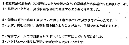 DM発送は自社内での業務に大きな負担となり、作業軽減のため発送代行を依頼しました。見積りをいただき、発送料金も自社で発送するよりも低くなりました。御社のHP内容がDMについて詳しく書かれていて分かりやすかったです。以前、御社に伺い、透明封筒を購入したことがあり、信頼できると感じました。電話やメールでの対応もレスポンスよく丁寧にしていただけました。スケジュール通りに発送いただけたので安心できます。