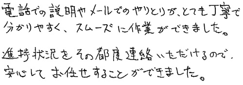 電話での説明やメールでのやりとりが、とても丁寧で分かりやすく、スムーズに作業ができました。進捗状況をその都度連絡いただけるので、安心してお任せすることができました。