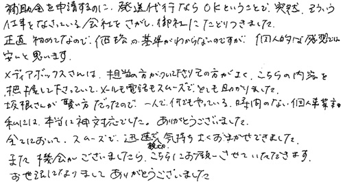 補助金を申請するのに、発送代行ならOKということで、突然そういう仕事をなさっている会社をさがし、御社にたどりつきました。正直初めてなので、価格の基準がわからないのですが、個人的な感想では、安いと思います。メディアボックスさんは、担当の方がついて下さり、その方がよく、こちらの内容を把握して下さっていて、メールも電話もスムーズでとても助かりました。坂根さんが賢い方だったので、一人で何でもやっている、時間のない個人事業主の私には、本当に神対応でした、ありがとうございました。全てにおいて、スムーズで迅速で親切で気持ちよくおまかせできました。また機会がございましたら、こちらにお願いさせていただきます。お世話になりましてありがとうございました。