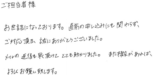 ご担当者様お世話になっております。直前の申し込みにも関わらず、ご対応頂き、誠にありがとうございました。メールの返信も早く頂けてとても助かりました。また機会があれば、よろしくお願い致します。