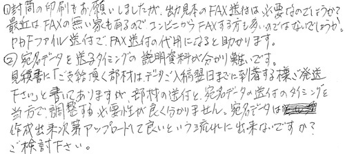 ①封筒の印刷もお願いしましたが、出力見本のFAX送付は必要なのでしょうか？最近はFAXの無い家もあるので、コンビニからFAXする方も多いのではないでしょうか。PDFファイル送付で、FAX送付の代用になると助かります。②宛名データを送るタイミングの説明資料が分かり難いです。見積書に「ご支給頂く部材は、データご入稿翌日までに到着する様ご発送下さい」と書いてありますが、部材の送付と宛名データの送付のタイミングを当方で調整する必要性が良く分かりません。宛名データは作成出来次第アップロードして良いという流れに出来ないですか？ご検討下さい。