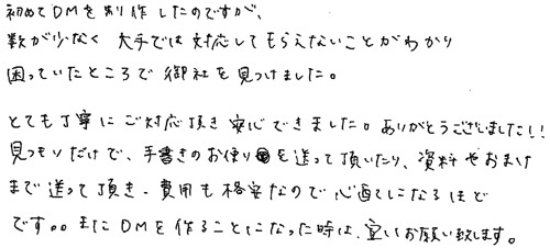 初めてDMを制作したのですが、数が少なく大手では対応してもらえないことがわかり困っていたところで御社をみつけました。とても丁寧にご対応頂き安心できました。ありがとうございました!!見つもりだけで、手書きのお便りを送って頂いたり、資料やおまけまで送って頂き、費用も格安なので心配になるほどです。。またDMを作ることになった時は、宜しくお願い致します。