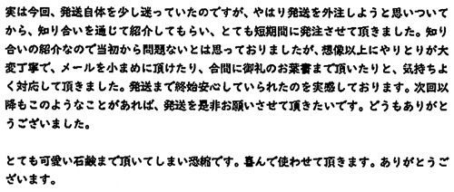 実は今回、発送自体を少し迷っていたのですが、やはり発送を外注しようと思いついてから、知り合いを通じて紹介しもらい、とても短期間に発注させて頂きました。知り合いの紹介なので当初から問題ないと思っておりましたが、想像以上にやりとりが大変丁寧で、メールを小まめに頂けたり、合間に御礼のお葉書まで頂いたりと、気持ちよく対応して頂きました。発送まで終始安心していられたのを実感しております。次回以降もこのようなことがあれば、発送を是非お願いさせて頂きたいです。どうもありがとうございました。とても可愛い石鹸まで頂いてしまい恐縮です。喜んで使わせて頂きます。ありがとうございます。