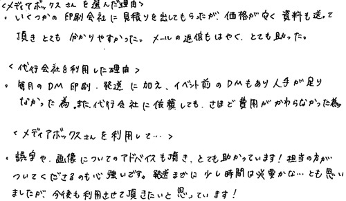 〈メディアボックスさんを選んだ理由〉・いくつかの印刷会社に見積りを出してもらったが、価格が安く資料も送って頂きとても分かりやすかった。メールの返信もはやくとても助かった。〈代行会社を利用した理由〉・毎月のDM印刷・発送に加え、イベント前のDMもあり人手が足りなかった為。また、代行会社に依頼してもさほど費用がかわらなかった為。〈メディアボックスさんを利用して…〉・誤字や画像についてのアドバイスも頂き、とても助かっています！担当の方がついてくださるのも心強いです。発送までに少し時間は必要かな…とも思いましたが、今後も利用させて頂きたいと思っています！