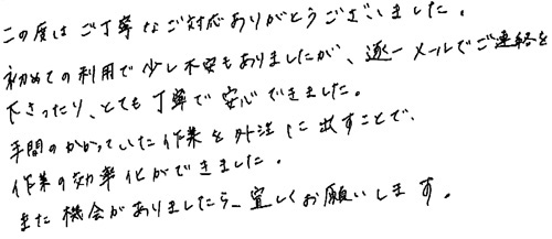 この度はご丁寧なご対応ありがとうございました。初めての利用で少し不安もありましたが、逐一メールでご連絡を下さったり、とても丁寧で安心できました。手間のかかっていた作業を外注に出すことで、作業の効率化ができました。また機会がありましたら、宜しくお願いします。