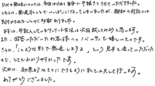 DMの発注については、今回はじめて自分で手続きをさせていただきました。こちらは、発送することでいっぱいになってしまいましたが、御社の対応には気付かされることが多数ありました。まずは、今記入しているアンケート方法は次回試してみようと思います。また、回答いただいたお客様へのノベルティも嬉しいものです。さらに、「このような形で発送しますよ」という見本も送っていただいたので、とてもわかりやすかったです。次回は、効果的なものにできるように私も工夫して行います。ありがとうございました。