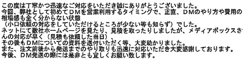 この度は丁寧かつ迅速なご対応をいただき誠にありがとうございました。今回、弊社として初めてDMを営業利用するタイミングで、正直、DMのやり方や費用の相場感も全く分からない状態（小口依頼の対応をしていただけるところが少ない等も知らず）でした。ネットにて数社ホームページを見たり、見積を取ったりしましたが、メディアボックスさんの対応が早く（見積も依頼した当日）、その後もDMについての資料を送付いただく等、大変助かりました。また、注文前後から発送までのやり取りも迅速に対応いただき大変感謝しております。今後、DM発送の際には是非とも宜しくお願い致します。