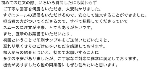 初めての注文の際、いろいろ質問したにも関わらずご丁寧は回答を何度もいただき、大変たすかりました。すぐにメールの返信もいただけるので、安心して注文することができました。担当者の方がついてくださるので、すべて把握してくださっていてスムーズに注文が出来、とてもありがたいです。また、直筆のお葉書をいただいたり、初回ということで印刷サンプルをご送付いただいたりと、至れり尽くせりのご対応をいただき感謝しております。知人からの紹介とはいえ、初めてお願いすることに多少の不安がありましたが、ご丁寧なご対応に非常に満足しております。機会がありましたら他の同業者にもぜひ勧めたいと思います。