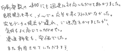 印刷部数の追加にも迅速に対応いただけて助かりました。見積提示も早く、メールでの応答も早くストレスがなかった。宛先データの提出が遅れ、ご迷惑をかけましたが、気持ちよく応じていただけた。発送料金も安価でした。また利用させていただきます。