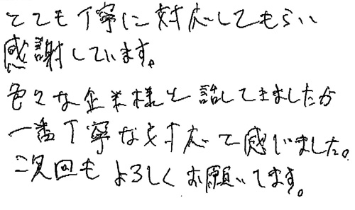 とても丁寧に対応してもらい感謝しています。色々な企業様と話してきましたが、一番丁寧な対応を感じました。次回もよろしくお願いします。