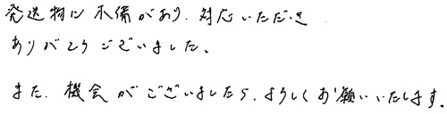 発送物に不備がありご対応いただきありがとうございました。また、機会がございましたら、よろしくお願いいたします。