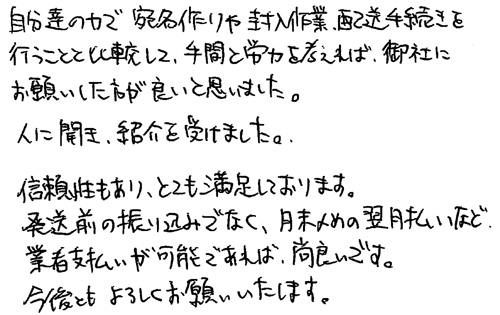 自分達の力で宛名作りや封入作業、配送手続きを行うことと比較して、手間と労力を考えれば、御社にお願いした方が良いと思いました。人に聞き、紹介を受けました。信頼性もあり、とても満足しております。発送前の振り込みでなく、月末〆めの翌月払いなど業者支払いが可能であれば、尚良いです。今後ともよろしくお願いいたします。