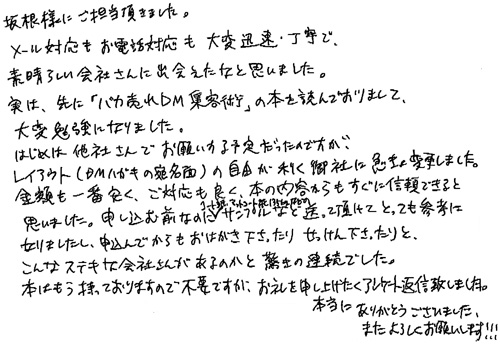 坂根様にご担当頂きました。メール対応もお電話対応も大変迅速・丁寧で素晴らしい会社さんに出会えたなと思いました。実は、先に「バカ売れDM集客術」の本を読んでおりまして、大変勉強になりました。はじめは他社さんでお願いする予定だったのですが、レイアウト(DMハガキの宛名面)の自由が利く御社に急きょ変更しました。金額も一番安く、ご対応も良く、本の内容からもすぐに信頼できると思いました。申し込む前なのにコート紙、マットコート紙135㎏などのサンプルなど送って頂けてとっても参考になりましたし、申込んでからもおはがき下さったり、せっけん下さったりと、こんなステキな会社さんがあるのかと驚きの連続でした。本はもう持っておりますので不要ですが、お礼を申し上げたくアンケート返信致しました。本当にありがとうございました。またよろしくお願いします!!!