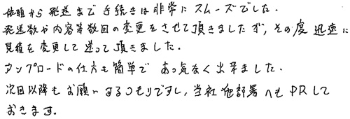 依頼から発送まで手続きは非常にスムーズでした。発送数や内容等数回の変更をさせて頂きましたが、その都度迅速に見積を変更して送って頂きました。アップロードの仕方も簡単であっ気なく出来ました。次回以降もお願いするつもりですし、当社他部署へもPRしておきます。