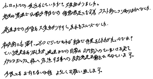 小ロットでの受注もしていただき大変助かりました。地元の業者では数千単位での価格設定となる為、コスト的につりあいませんでした。発送までの手順も大変わかりやすく流れもスムーズでした。社内的にも若干250ぐらいであれば自社で作業をした方が良いのでは？という意見もありましたが、発送までの日数やDM封入のていねいさを見てメディアボックス様へ外注する事への反対意見は影をひそめています。今後ともお付き合いの程、よろしくお願い致します。